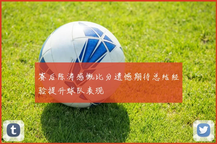 赛后陈涛感慨比分遗憾期待总结经验提升球队表现