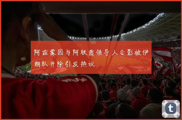 阿兹蒙因与阿联酋领导人合影被伊朗队开除引发热议