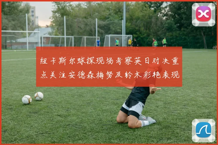 纽卡斯尔球探现场考察英日对决重点关注安德森梅努及铃木彩艳表现