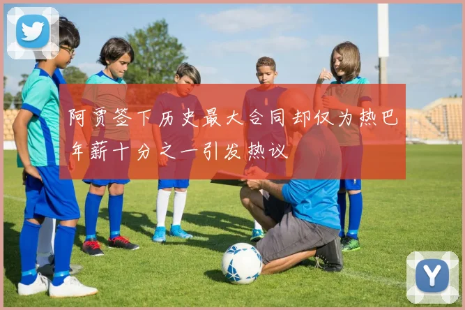 阿贾签下历史最大合同却仅为热巴年薪十分之一引发热议