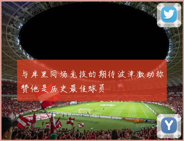 与库里同场竞技的期待波津激动称赞他是历史最佳球员