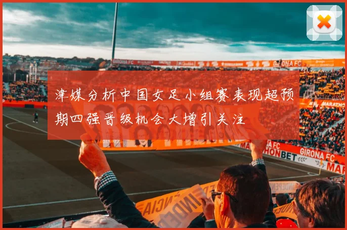 津媒分析中国女足小组赛表现超预期四强晋级机会大增引关注