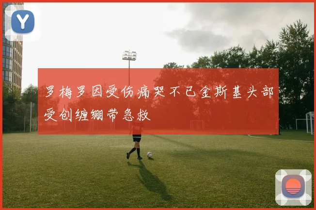 罗梅罗因受伤痛哭不已金斯基头部受创缠绷带急救