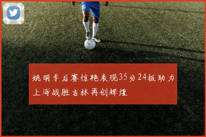 姚明季后赛惊艳表现35分24板助力上海战胜吉林再创辉煌