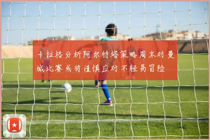 卡拉格分析阿尔特塔策略周末对曼城比赛或将谨慎应对不轻易冒险