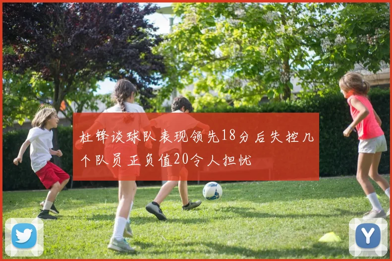 杜锋谈球队表现领先18分后失控几个队员正负值20令人担忧