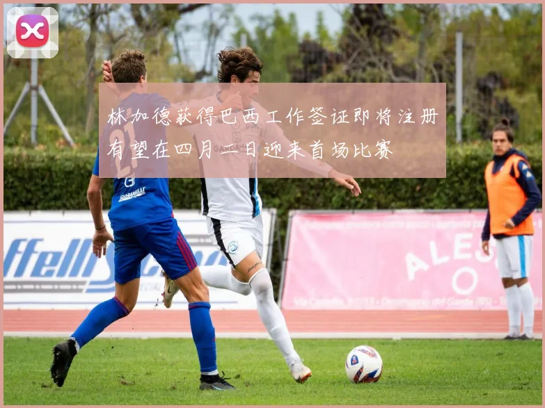 林加德获得巴西工作签证即将注册有望在四月二日迎来首场比赛